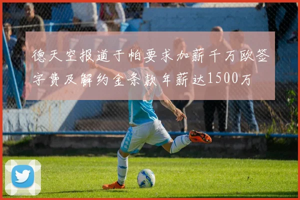 德天空报道于帕要求加薪千万欧签字费及解约金条款年薪达1500万