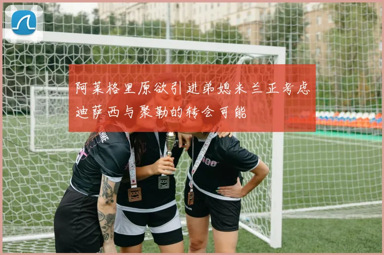 阿莱格里原欲引进弟媳米兰正考虑迪萨西与聚勒的转会可能