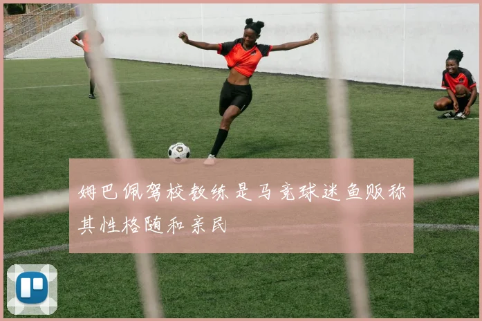 姆巴佩驾校教练是马竞球迷鱼贩称其性格随和亲民