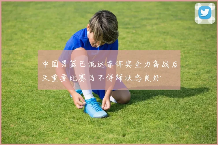 中国男篮已抵达菲律宾全力备战后天重要比赛马不停蹄状态良好