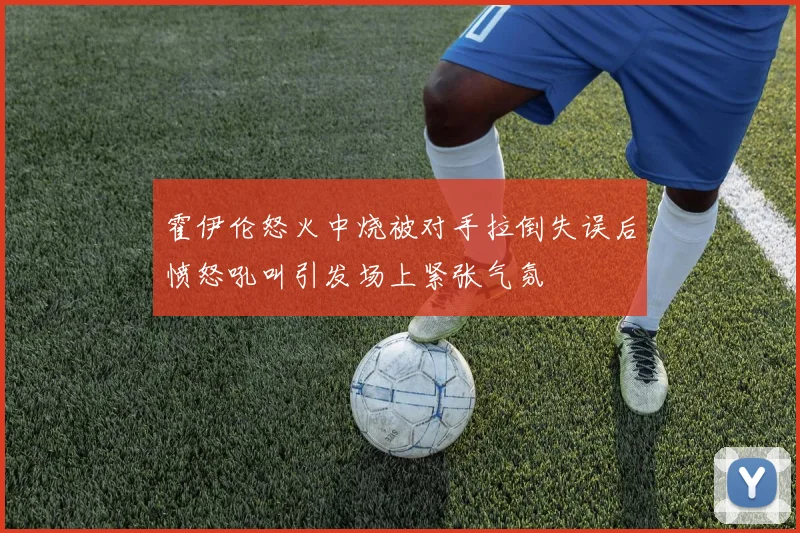 霍伊伦怒火中烧被对手拉倒失误后愤怒吼叫引发场上紧张气氛
