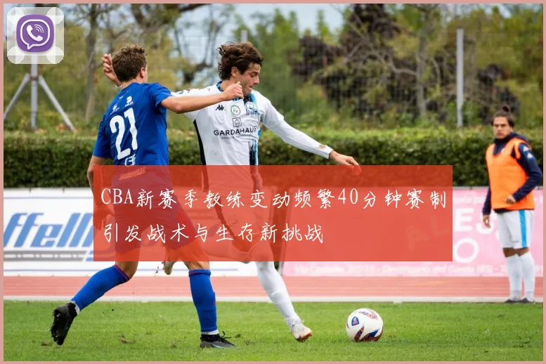 CBA新赛季教练变动频繁40分钟赛制引发战术与生存新挑战