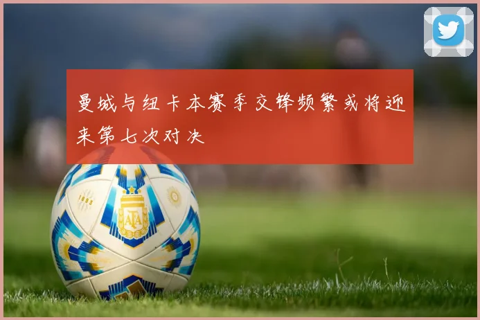 曼城与纽卡本赛季交锋频繁或将迎来第七次对决