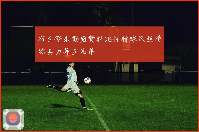 布兰登米勒盛赞科比怀特球风丝滑称其为异乡兄弟