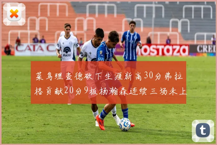 菜鸟理查德砍下生涯新高30分弗拉格贡献20分9板杨瀚森连续三场未上场