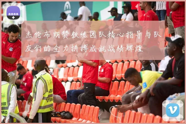 杰伦布朗赞教练团队精心指导与队友们的全力拼搏成就战绩辉煌