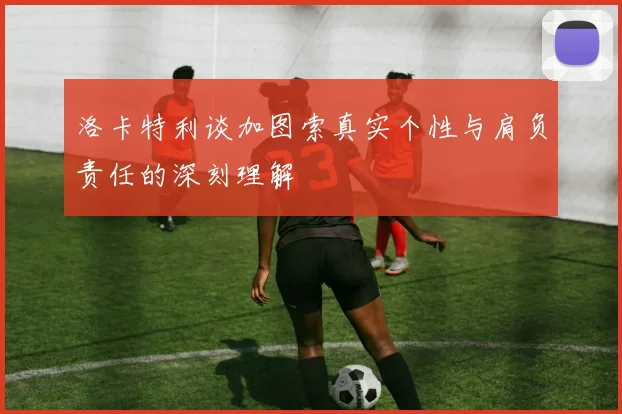 洛卡特利谈加图索真实个性与肩负责任的深刻理解