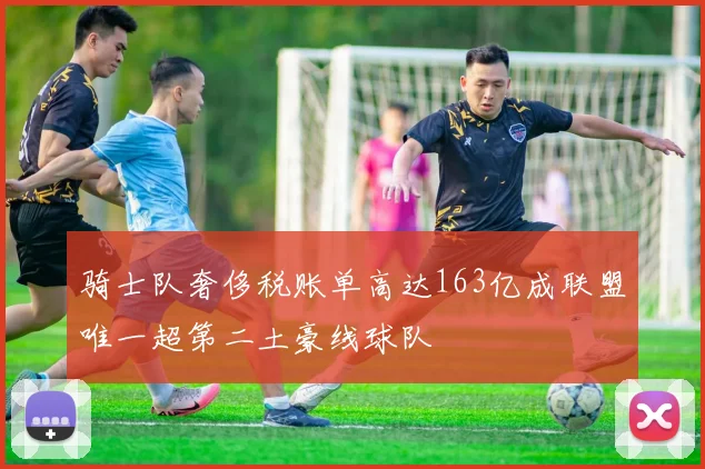 骑士队奢侈税账单高达163亿成联盟唯一超第二土豪线球队